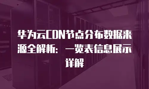 华为云CDN节点分布数据来源全解析：一览表信息展示详解