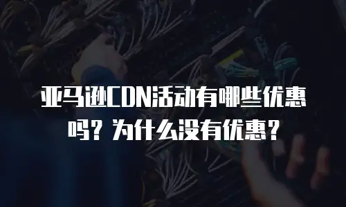 亚马逊CDN活动有哪些优惠吗？为什么没有优惠？