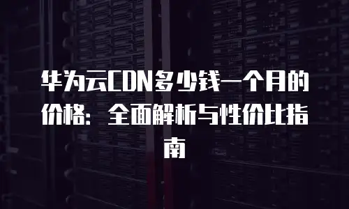 华为云CDN多少钱一个月的价格：全面解析与性价比指南