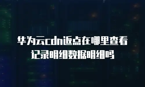 华为云cdn返点在哪里查看记录明细数据明细吗