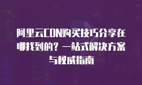 阿里云CDN购买技巧分享在哪找到的？一站式解决方案与权威指南