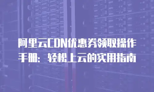 阿里云CDN优惠券领取操作手册：轻松上云的实用指南