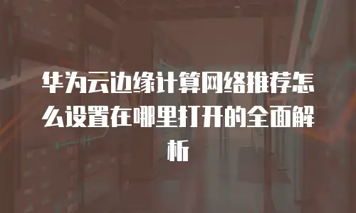 华为云边缘计算网络推荐怎么设置在哪里打开的全面解析
