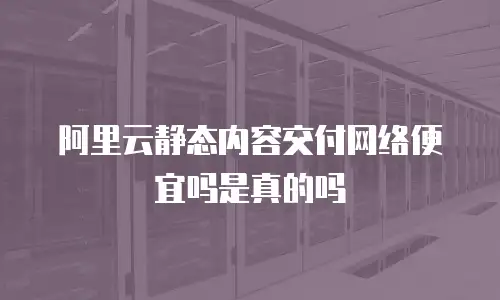 阿里云静态内容交付网络便宜吗是真的吗