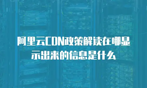 阿里云CDN政策解读在哪显示出来的信息是什么