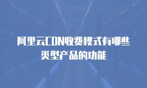 阿里云CDN收费模式有哪些类型产品的功能