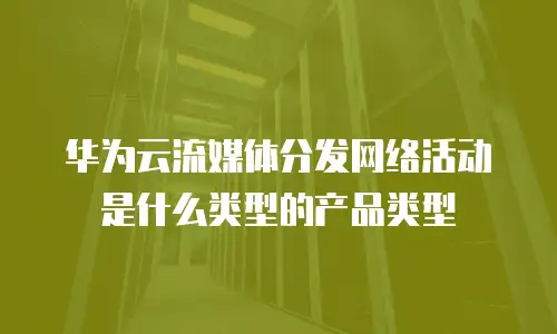 华为云流媒体分发网络活动是什么类型的产品类型