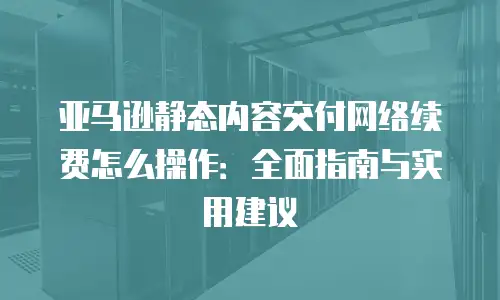 亚马逊静态内容交付网络续费怎么操作：全面指南与实用建议
