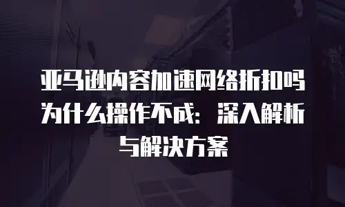亚马逊内容加速网络折扣吗为什么操作不成：深入解析与解决方案