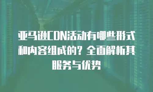 亚马逊CDN活动有哪些形式和内容组成的？全面解析其服务与优势
