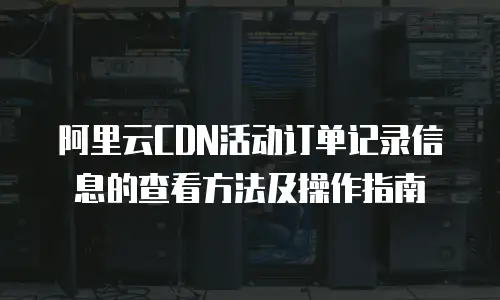 阿里云CDN活动订单记录信息的查看方法及操作指南