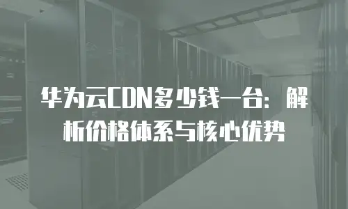 华为云CDN多少钱一台：解析价格体系与核心优势