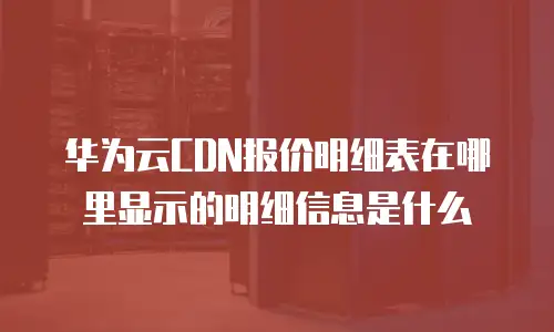 华为云CDN报价明细表在哪里显示的明细信息是什么