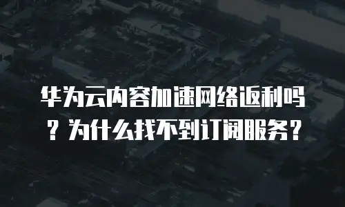 华为云内容加速网络返利吗？为什么找不到订阅服务？