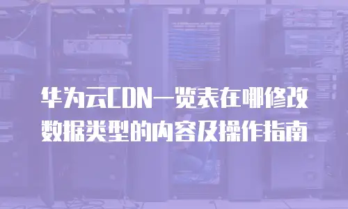 华为云CDN一览表在哪修改数据类型的内容及操作指南