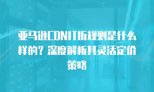 亚马逊CDN打折规则是什么样的？深度解析其灵活定价策略