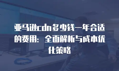 亚马逊cdn多少钱一年合适的费用：全面解析与成本优化策略