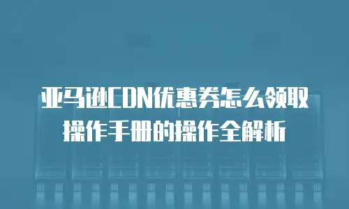 亚马逊CDN优惠券怎么领取操作手册的操作全解析