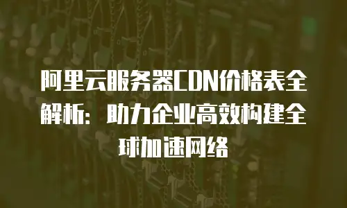 阿里云服务器CDN价格表全解析：助力企业高效构建全球加速网络
