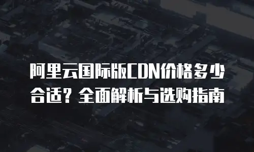 阿里云国际版CDN价格多少合适？全面解析与选购指南