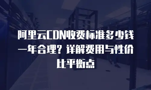阿里云CDN收费标准多少钱一年合理？详解费用与性价比平衡点
