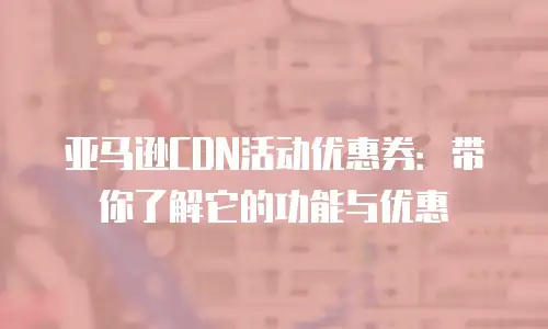 亚马逊CDN活动优惠券：带你了解它的功能与优惠
