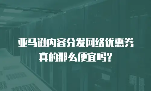 亚马逊内容分发网络优惠券真的那么便宜吗？