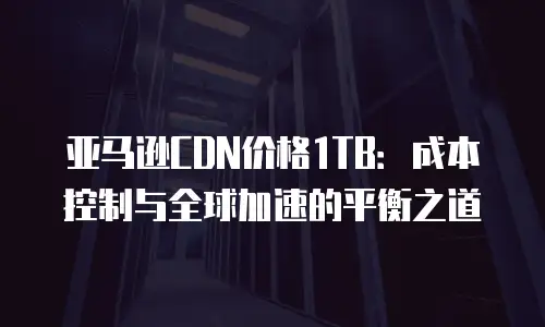 亚马逊CDN价格1TB：成本控制与全球加速的平衡之道