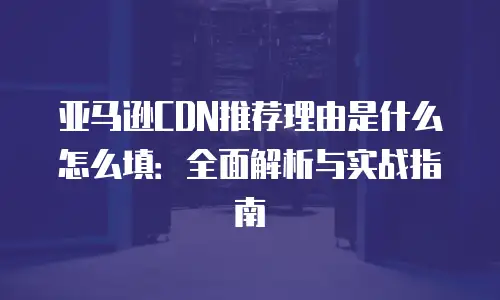亚马逊CDN推荐理由是什么怎么填：全面解析与实战指南