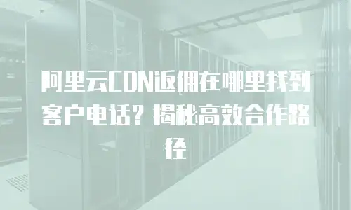 阿里云CDN返佣在哪里找到客户电话？揭秘高效合作路径