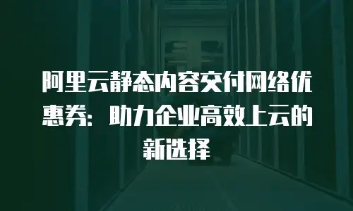 阿里云静态内容交付网络优惠券：助力企业高效上云的新选择