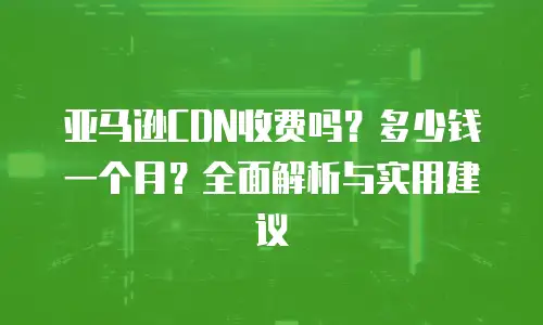 亚马逊CDN收费吗？多少钱一个月？全面解析与实用建议