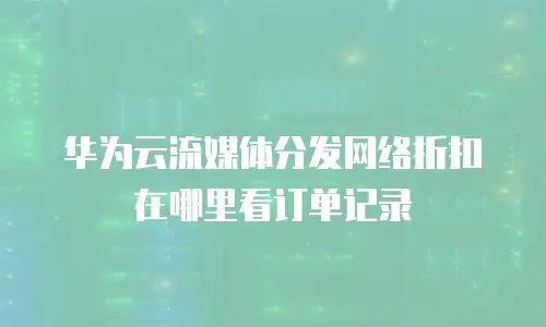 华为云流媒体分发网络折扣在哪里看订单记录