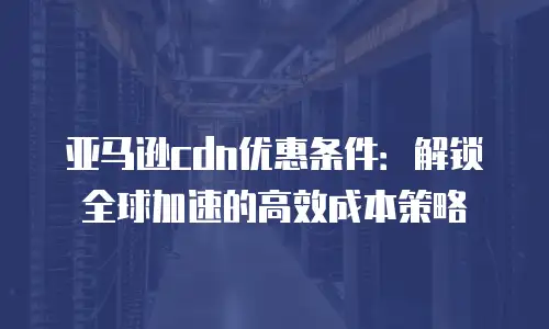 亚马逊cdn优惠条件：解锁全球加速的高效成本策略