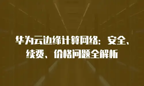 华为云边缘计算网络：安全、续费、价格问题全解析