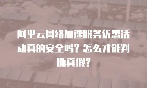 阿里云网络加速服务优惠活动真的安全吗？怎么才能判断真假？
