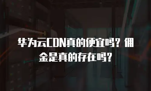 华为云CDN真的便宜吗？佣金是真的存在吗？