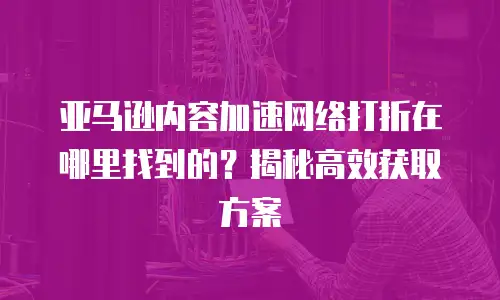 亚马逊内容加速网络打折在哪里找到的？揭秘高效获取方案