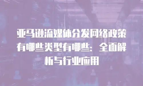 亚马逊流媒体分发网络政策有哪些类型有哪些：全面解析与行业应用