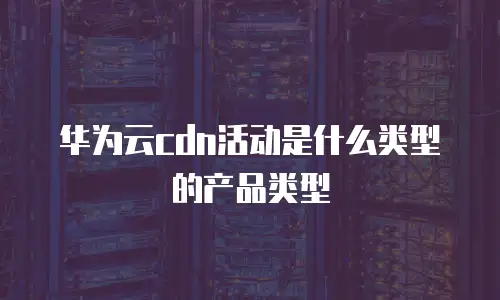 华为云cdn活动是什么类型的产品类型