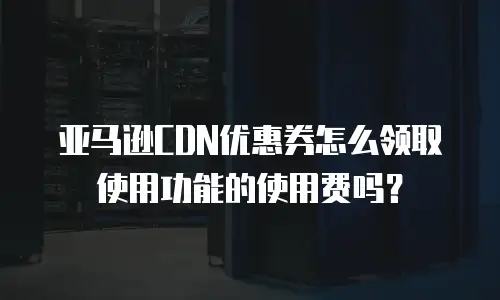 亚马逊CDN优惠券怎么领取使用功能的使用费吗？