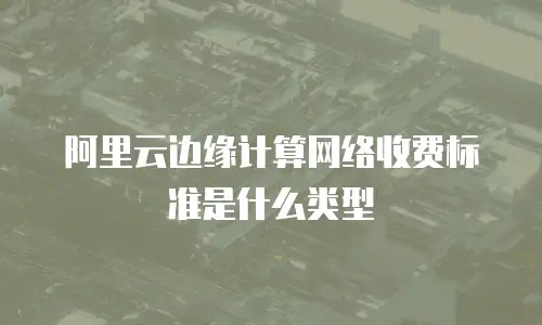 阿里云边缘计算网络收费标准是什么类型