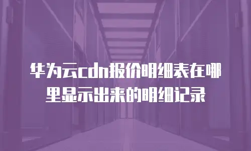 华为云cdn报价明细表在哪里显示出来的明细记录