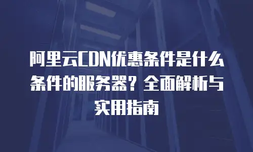 阿里云CDN优惠条件是什么条件的服务器？全面解析与实用指南