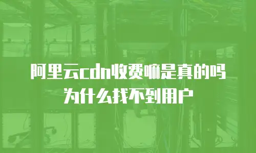 阿里云cdn收费嘛是真的吗为什么找不到用户