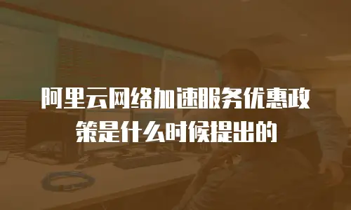 阿里云网络加速服务优惠政策是什么时候提出的