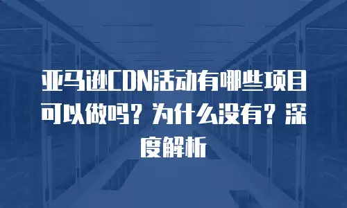 亚马逊CDN活动有哪些项目可以做吗？为什么没有？深度解析