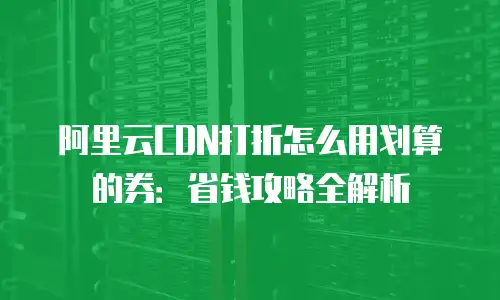 阿里云CDN打折怎么用划算的券：省钱攻略全解析