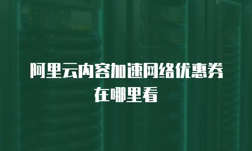 阿里云内容加速网络优惠券在哪里看
