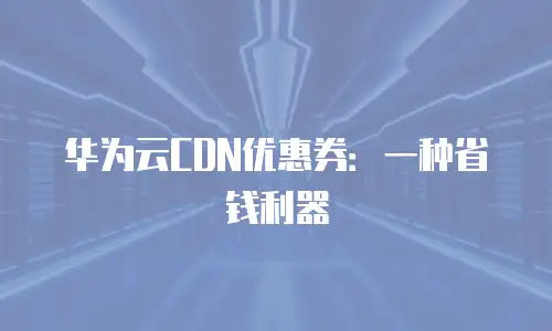 华为云CDN优惠券：一种省钱利器